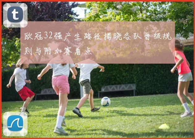 欧冠32强产生路径揭晓各队晋级规则与附加赛看点