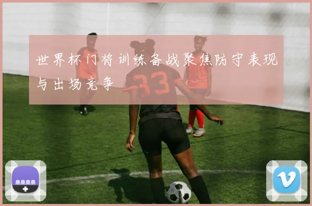 世界杯门将训练备战聚焦防守表现与出场竞争