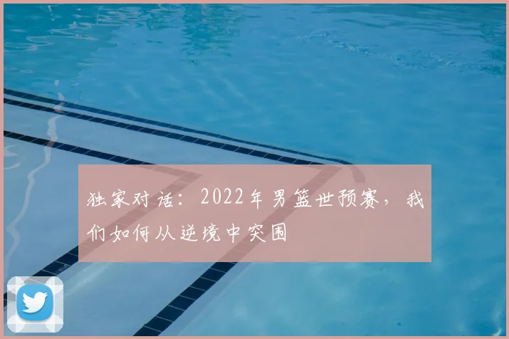 独家对话:2022年男篮世预赛,我们如何从逆境中突围
