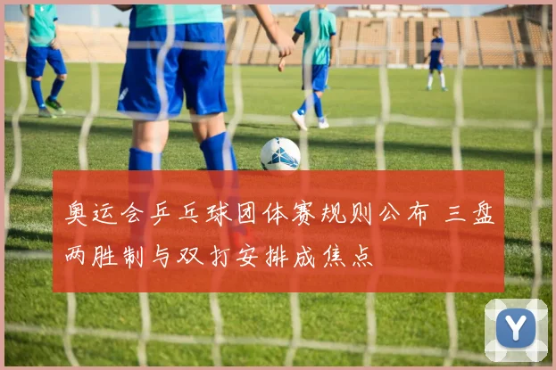 奥运会乒乓球团体赛规则公布 三盘两胜制与双打安排成焦点