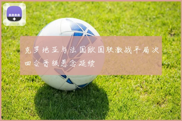 克罗地亚与法国欧国联激战平局次回合晋级悬念延续