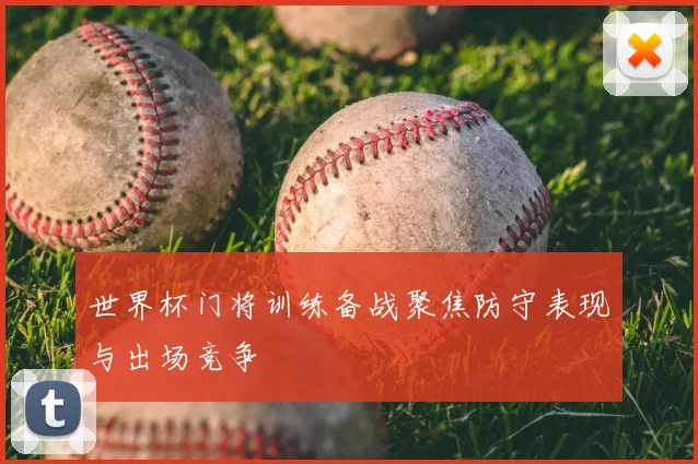 世界杯门将训练备战聚焦防守表现与出场竞争