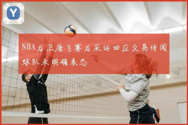 NBA后卫唐飞赛后采访回应交易传闻球队未明确表态