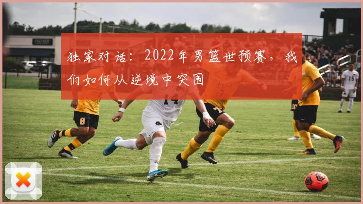 独家对话：2022年男篮世预赛，我们如何从逆境中突围