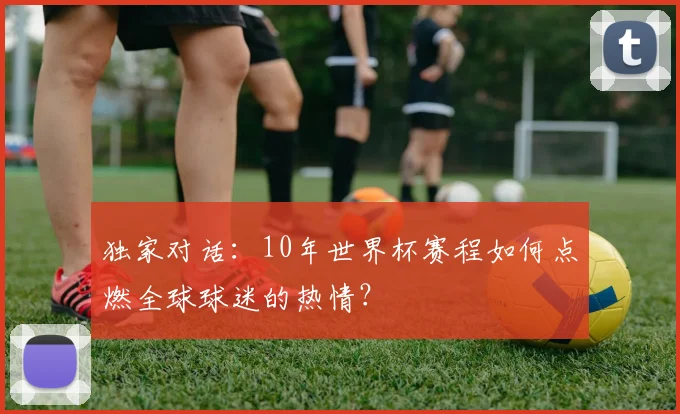 独家对话:10年世界杯赛程如何点燃全球球迷的热情?