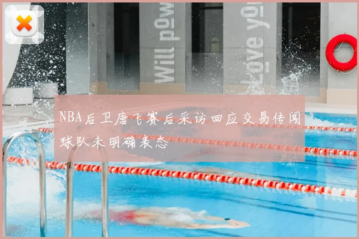 NBA后卫唐飞赛后采访回应交易传闻球队未明确表态