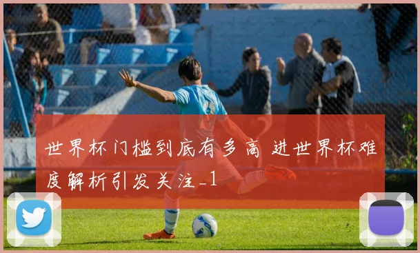 世界杯门槛到底有多高 进世界杯难度解析引发关注_1