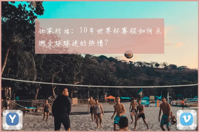 独家对话：10年世界杯赛程如何点燃全球球迷的热情？