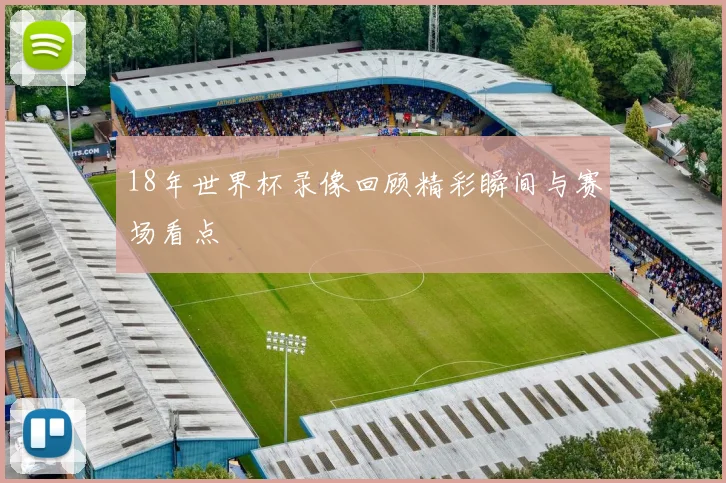 18年世界杯录像回顾精彩瞬间与赛场看点