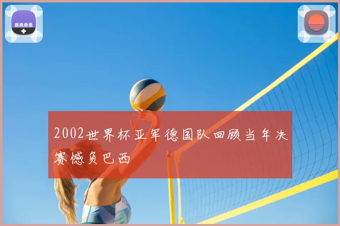 2002世界杯亚军德国队回顾当年决赛憾负巴西
