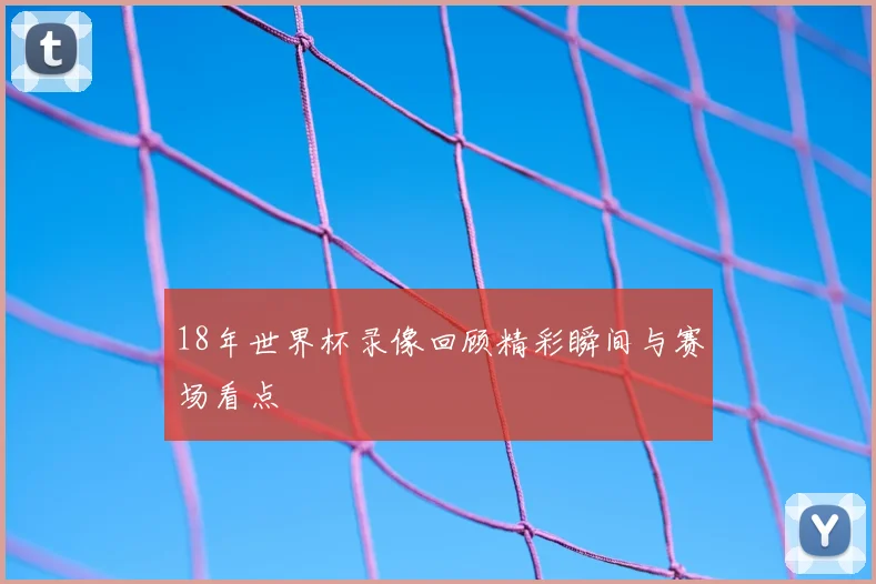 18年世界杯录像回顾精彩瞬间与赛场看点