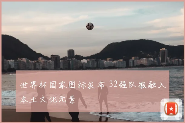 世界杯国家图标发布 32强队徽融入本土文化元素