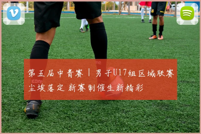 第五届中青赛|男子U17组区域联赛尘埃落定 新赛制催生新精彩