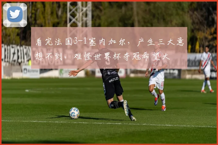 看完法国3-1塞内加尔，产生三大意想不到，难怪世界杯夺冠希望大