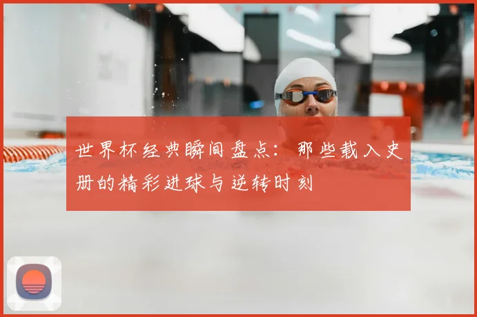 世界杯经典瞬间盘点：那些载入史册的精彩进球与逆转时刻