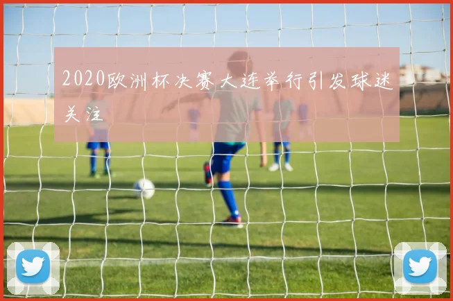 2020欧洲杯决赛大连举行引发球迷关注