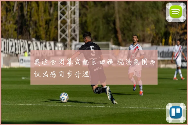 奥运会闭幕式配乐回顾 现场氛围与仪式感同步升温