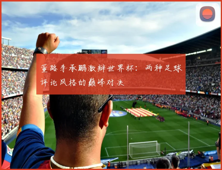 董路李承鹏激辩世界杯：两种足球评论风格的巅峰对决