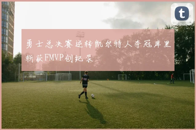 勇士总决赛逆转凯尔特人夺冠库里斩获FMVP创纪录