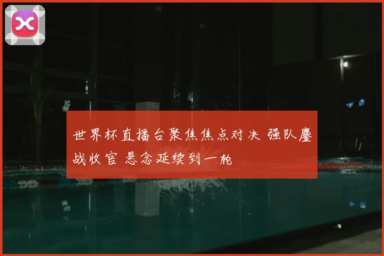 世界杯直播台聚焦焦点对决 强队鏖战收官 悬念延续到一轮