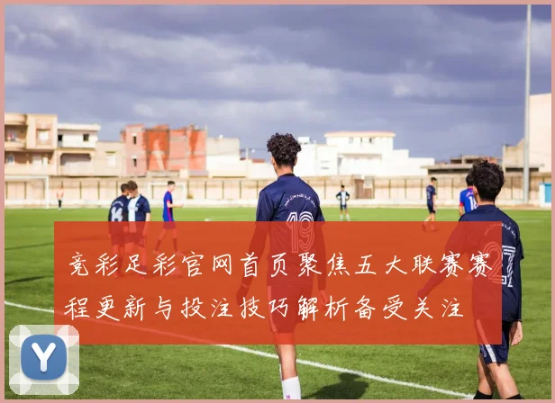竞彩足彩官网首页聚焦五大联赛赛程更新与投注技巧解析备受关注