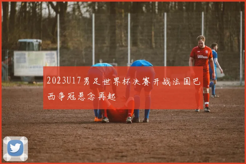 2023U17男足世界杯决赛开战法国巴西争冠悬念再起