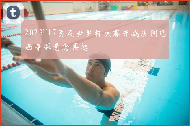 2023U17男足世界杯决赛开战法国巴西争冠悬念再起