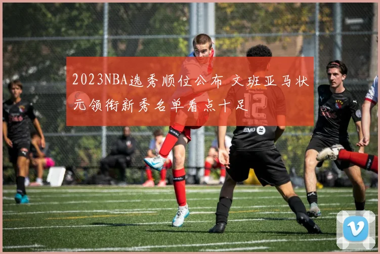 2023NBA选秀顺位公布 文班亚马状元领衔新秀名单看点十足