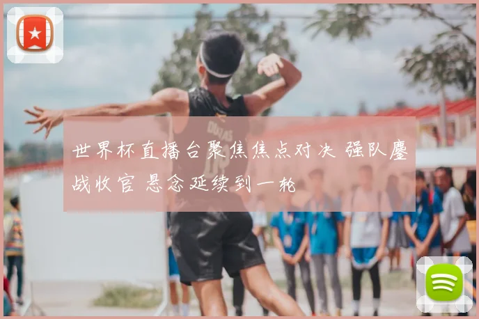 世界杯直播台聚焦焦点对决 强队鏖战收官 悬念延续到一轮